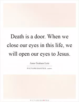 Death is a door. When we close our eyes in this life, we will open our eyes to Jesus Picture Quote #1