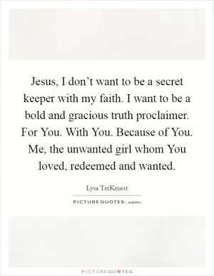 Jesus, I don’t want to be a secret keeper with my faith. I want to be a bold and gracious truth proclaimer. For You. With You. Because of You. Me, the unwanted girl whom You loved, redeemed and wanted Picture Quote #1