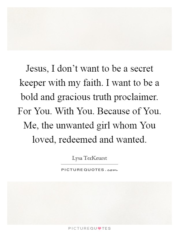 Jesus, I don't want to be a secret keeper with my faith. I want to be a bold and gracious truth proclaimer. For You. With You. Because of You. Me, the unwanted girl whom You loved, redeemed and wanted Picture Quote #1