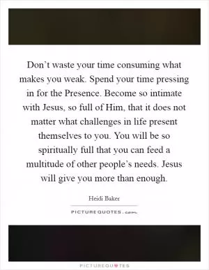 Don’t waste your time consuming what makes you weak. Spend your time pressing in for the Presence. Become so intimate with Jesus, so full of Him, that it does not matter what challenges in life present themselves to you. You will be so spiritually full that you can feed a multitude of other people’s needs. Jesus will give you more than enough Picture Quote #1
