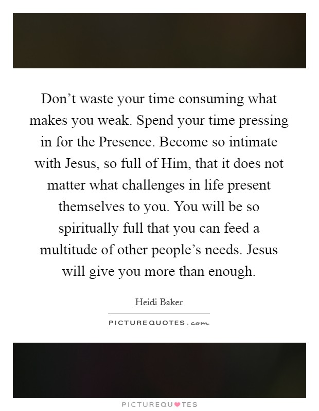 Don't waste your time consuming what makes you weak. Spend your time pressing in for the Presence. Become so intimate with Jesus, so full of Him, that it does not matter what challenges in life present themselves to you. You will be so spiritually full that you can feed a multitude of other people's needs. Jesus will give you more than enough Picture Quote #1