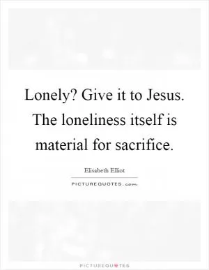 Lonely? Give it to Jesus. The loneliness itself is material for sacrifice Picture Quote #1