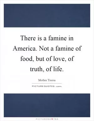 There is a famine in America. Not a famine of food, but of love, of truth, of life Picture Quote #1