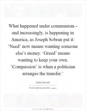 What happened under communism - and increasingly, is happening in America, as Joseph Sobran put it: ‘Need’ now means wanting someone else’s money. ‘Greed’ means wanting to keep your own. ‘Compassion’ is when a politician arranges the transfer.’ Picture Quote #1