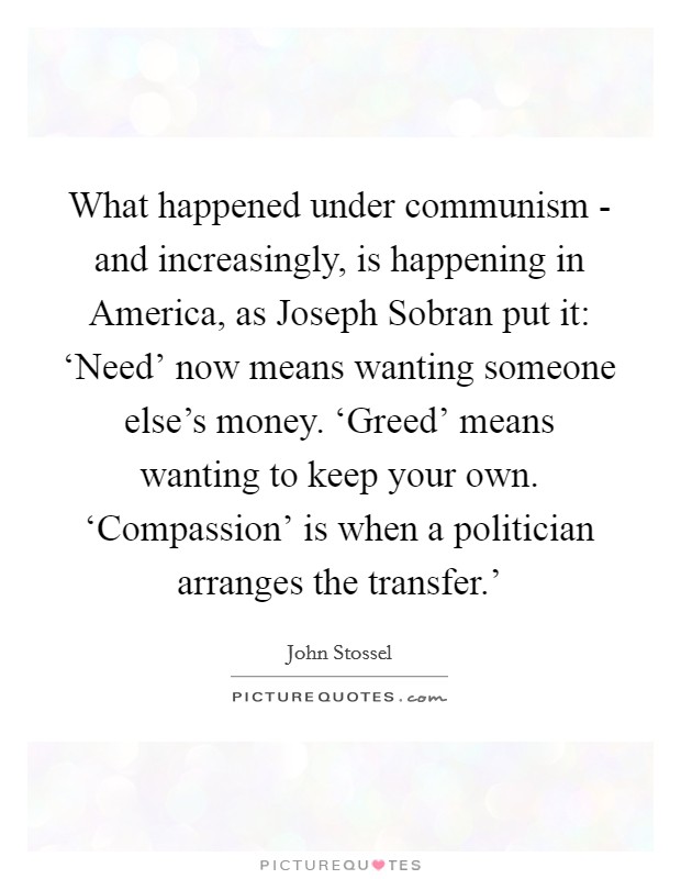 What happened under communism - and increasingly, is happening in America, as Joseph Sobran put it: ‘Need' now means wanting someone else's money. ‘Greed' means wanting to keep your own. ‘Compassion' is when a politician arranges the transfer.' Picture Quote #1