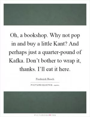 Oh, a bookshop. Why not pop in and buy a little Kant? And perhaps just a quarter-pound of Kafka. Don’t bother to wrap it, thanks. I’ll eat it here Picture Quote #1