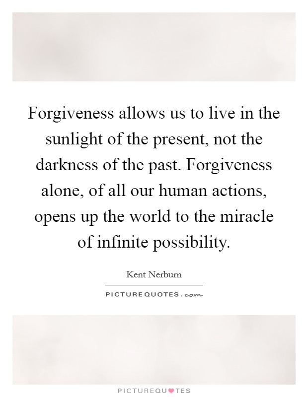 Forgiveness allows us to live in the sunlight of the present, not the darkness of the past. Forgiveness alone, of all our human actions, opens up the world to the miracle of infinite possibility Picture Quote #1