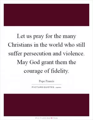 Let us pray for the many Christians in the world who still suffer persecution and violence. May God grant them the courage of fidelity Picture Quote #1
