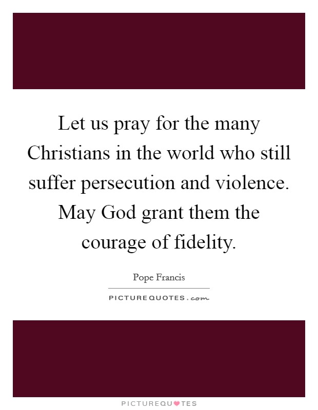 Let us pray for the many Christians in the world who still suffer persecution and violence. May God grant them the courage of fidelity Picture Quote #1