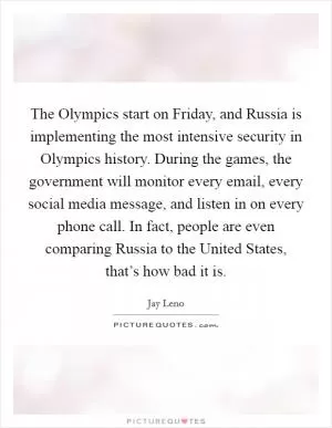 The Olympics start on Friday, and Russia is implementing the most intensive security in Olympics history. During the games, the government will monitor every email, every social media message, and listen in on every phone call. In fact, people are even comparing Russia to the United States, that’s how bad it is Picture Quote #1