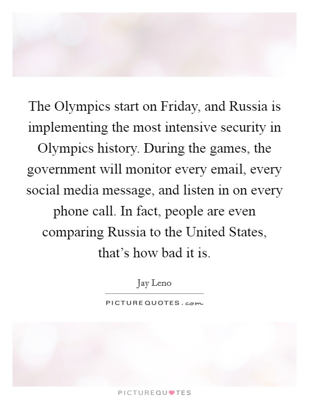 The Olympics start on Friday, and Russia is implementing the most intensive security in Olympics history. During the games, the government will monitor every email, every social media message, and listen in on every phone call. In fact, people are even comparing Russia to the United States, that's how bad it is Picture Quote #1