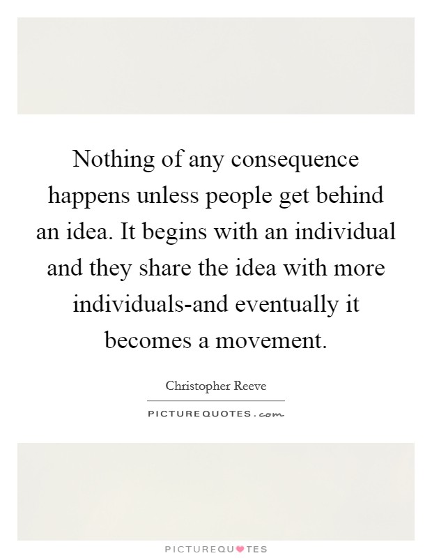 Nothing of any consequence happens unless people get behind an idea. It begins with an individual and they share the idea with more individuals-and eventually it becomes a movement Picture Quote #1
