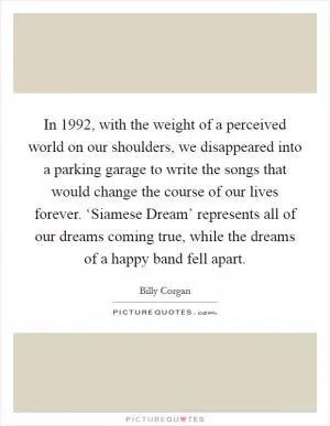 In 1992, with the weight of a perceived world on our shoulders, we disappeared into a parking garage to write the songs that would change the course of our lives forever. ‘Siamese Dream’ represents all of our dreams coming true, while the dreams of a happy band fell apart Picture Quote #1