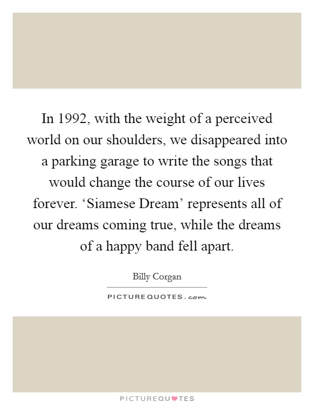In 1992, with the weight of a perceived world on our shoulders, we disappeared into a parking garage to write the songs that would change the course of our lives forever. ‘Siamese Dream' represents all of our dreams coming true, while the dreams of a happy band fell apart Picture Quote #1
