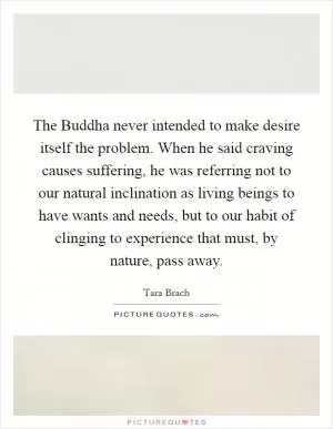 The Buddha never intended to make desire itself the problem. When he said craving causes suffering, he was referring not to our natural inclination as living beings to have wants and needs, but to our habit of clinging to experience that must, by nature, pass away Picture Quote #1