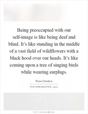 Being preoccupied with our self-image is like being deaf and blind. It’s like standing in the middle of a vast field of wildflowers with a black hood over our heads. It’s like coming upon a tree of singing birds while wearing earplugs Picture Quote #1
