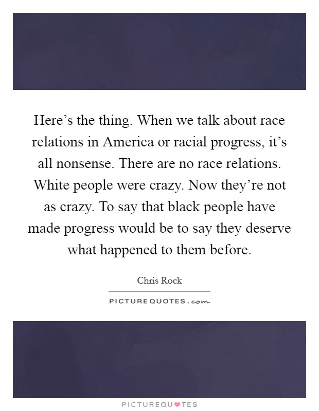 Here’s the thing. When we talk about race relations in America or racial progress, it’s all nonsense. There are no race relations. White people were crazy. Now they’re not as crazy. To say that black people have made progress would be to say they deserve what happened to them before Picture Quote #1