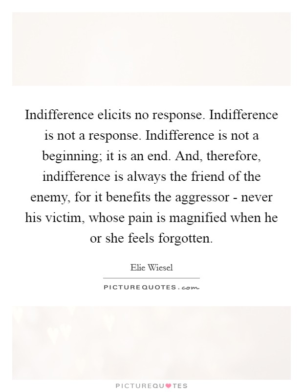 Indifference elicits no response. Indifference is not a response. Indifference is not a beginning; it is an end. And, therefore, indifference is always the friend of the enemy, for it benefits the aggressor - never his victim, whose pain is magnified when he or she feels forgotten Picture Quote #1