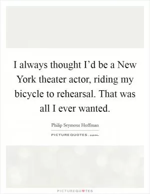 I always thought I’d be a New York theater actor, riding my bicycle to rehearsal. That was all I ever wanted Picture Quote #1