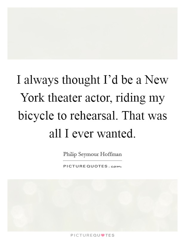 I always thought I'd be a New York theater actor, riding my bicycle to rehearsal. That was all I ever wanted Picture Quote #1