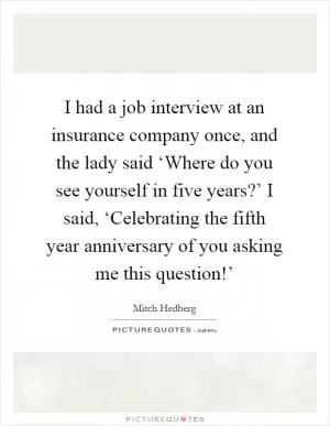 I had a job interview at an insurance company once, and the lady said ‘Where do you see yourself in five years?’ I said, ‘Celebrating the fifth year anniversary of you asking me this question!’ Picture Quote #1