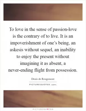 To love in the sense of passion-love is the contrary of to live. It is an impoverishment of one’s being, an askesis without sequel, an inability to enjoy the present without imagining it as absent, a never-ending flight from possession Picture Quote #1