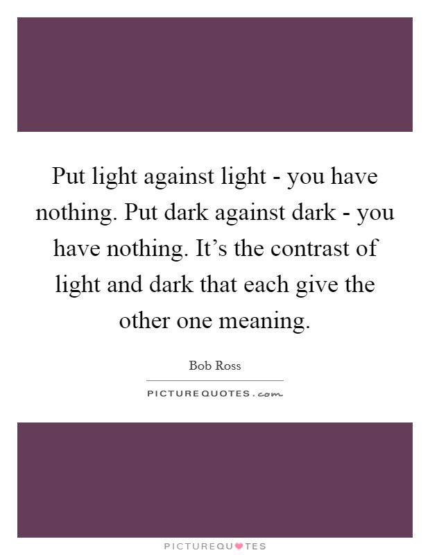Put light against light - you have nothing. Put dark against dark - you have nothing. It's the contrast of light and dark that each give the other one meaning Picture Quote #1