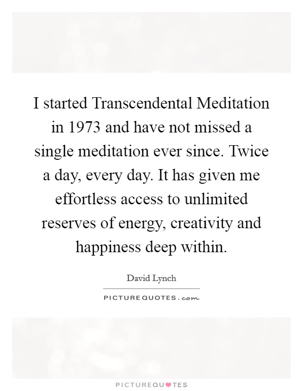 I started Transcendental Meditation in 1973 and have not missed a single meditation ever since. Twice a day, every day. It has given me effortless access to unlimited reserves of energy, creativity and happiness deep within Picture Quote #1