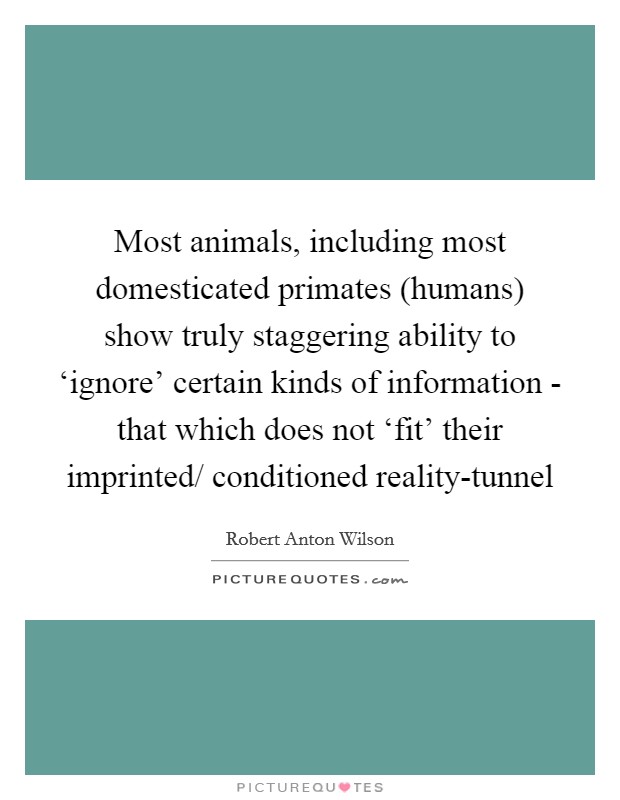 Most animals, including most domesticated primates (humans) show truly staggering ability to ‘ignore' certain kinds of information - that which does not ‘fit' their imprinted/ conditioned reality-tunnel Picture Quote #1