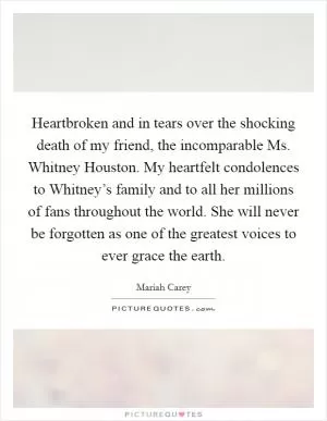 Heartbroken and in tears over the shocking death of my friend, the incomparable Ms. Whitney Houston. My heartfelt condolences to Whitney’s family and to all her millions of fans throughout the world. She will never be forgotten as one of the greatest voices to ever grace the earth Picture Quote #1