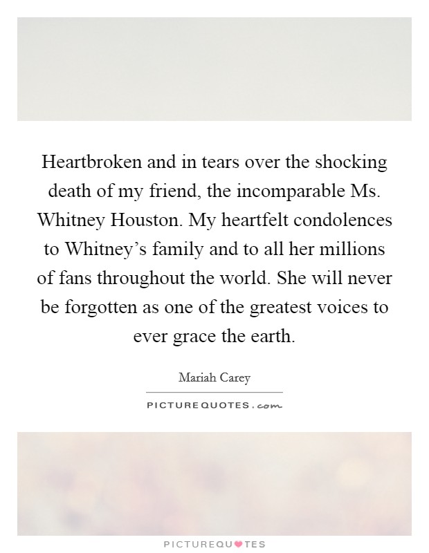 Heartbroken and in tears over the shocking death of my friend, the incomparable Ms. Whitney Houston. My heartfelt condolences to Whitney's family and to all her millions of fans throughout the world. She will never be forgotten as one of the greatest voices to ever grace the earth Picture Quote #1
