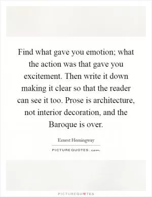 Find what gave you emotion; what the action was that gave you excitement. Then write it down making it clear so that the reader can see it too. Prose is architecture, not interior decoration, and the Baroque is over Picture Quote #1
