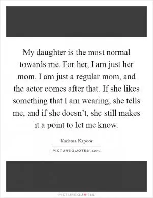 My daughter is the most normal towards me. For her, I am just her mom. I am just a regular mom, and the actor comes after that. If she likes something that I am wearing, she tells me, and if she doesn’t, she still makes it a point to let me know Picture Quote #1