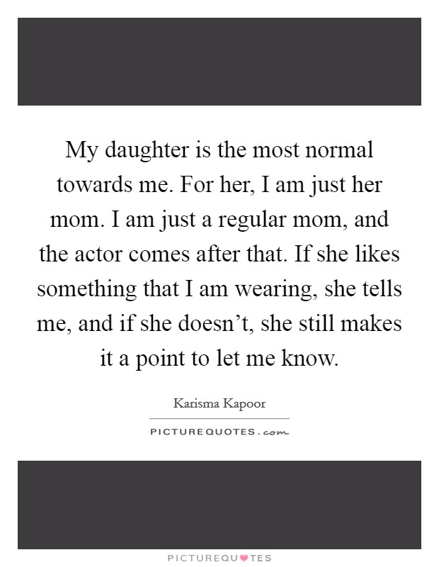 My daughter is the most normal towards me. For her, I am just her mom. I am just a regular mom, and the actor comes after that. If she likes something that I am wearing, she tells me, and if she doesn't, she still makes it a point to let me know Picture Quote #1