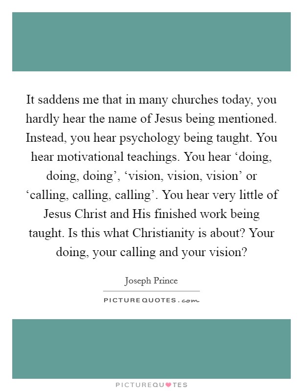 It saddens me that in many churches today, you hardly hear the name of Jesus being mentioned. Instead, you hear psychology being taught. You hear motivational teachings. You hear ‘doing, doing, doing', ‘vision, vision, vision' or ‘calling, calling, calling'. You hear very little of Jesus Christ and His finished work being taught. Is this what Christianity is about? Your doing, your calling and your vision? Picture Quote #1