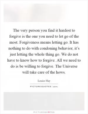 The very person you find it hardest to forgive is the one you need to let go of the most. Forgiveness means letting go. It has nothing to do with condoning behavior, it’s just letting the whole thing go. We do not have to know how to forgive. All we need to do is be willing to forgive. The Universe will take care of the hows Picture Quote #1
