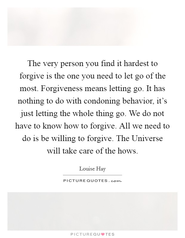 The very person you find it hardest to forgive is the one you need to let go of the most. Forgiveness means letting go. It has nothing to do with condoning behavior, it's just letting the whole thing go. We do not have to know how to forgive. All we need to do is be willing to forgive. The Universe will take care of the hows Picture Quote #1