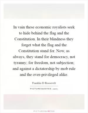 In vain these economic royalists seek to hide behind the flag and the Constitution. In their blindness they forget what the flag and the Constitution stand for. Now, as always, they stand for democracy, not tyranny; for freedom, not subjection; and against a dictatorship by mob rule and the over-privileged alike Picture Quote #1
