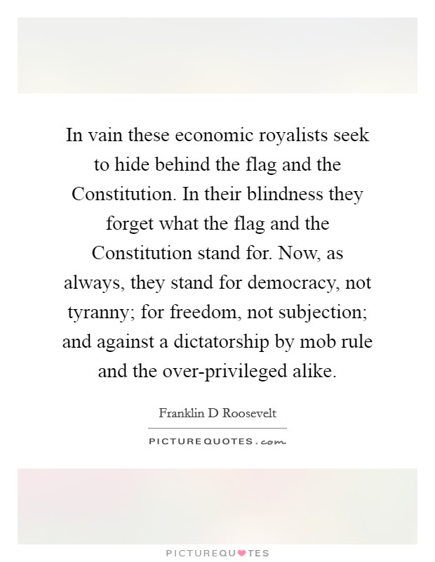 In vain these economic royalists seek to hide behind the flag and the Constitution. In their blindness they forget what the flag and the Constitution stand for. Now, as always, they stand for democracy, not tyranny; for freedom, not subjection; and against a dictatorship by mob rule and the over-privileged alike Picture Quote #1
