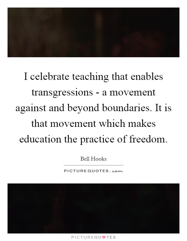 I celebrate teaching that enables transgressions - a movement against and beyond boundaries. It is that movement which makes education the practice of freedom Picture Quote #1