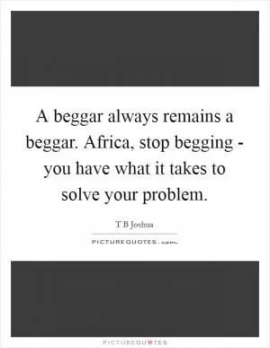 A beggar always remains a beggar. Africa, stop begging - you have what it takes to solve your problem Picture Quote #1