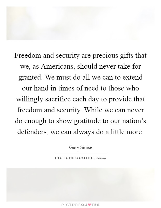 Freedom and security are precious gifts that we, as Americans, should never take for granted. We must do all we can to extend our hand in times of need to those who willingly sacrifice each day to provide that freedom and security. While we can never do enough to show gratitude to our nation's defenders, we can always do a little more Picture Quote #1
