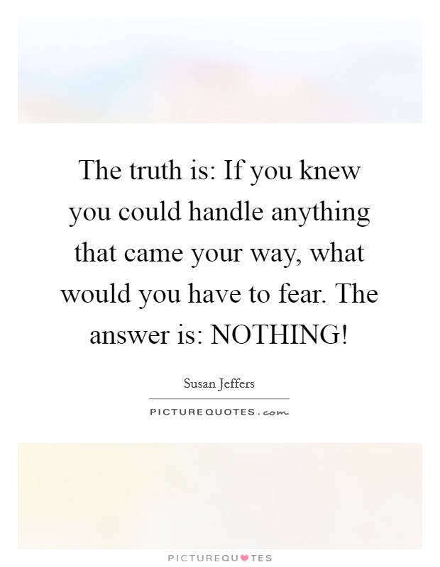 The truth is: If you knew you could handle anything that came your way, what would you have to fear. The answer is: NOTHING! Picture Quote #1