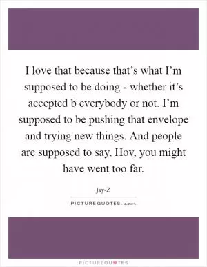 I love that because that’s what I’m supposed to be doing - whether it’s accepted b everybody or not. I’m supposed to be pushing that envelope and trying new things. And people are supposed to say, Hov, you might have went too far Picture Quote #1