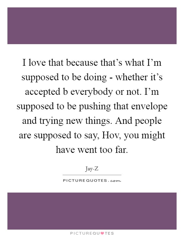 I love that because that's what I'm supposed to be doing - whether it's accepted b everybody or not. I'm supposed to be pushing that envelope and trying new things. And people are supposed to say, Hov, you might have went too far Picture Quote #1