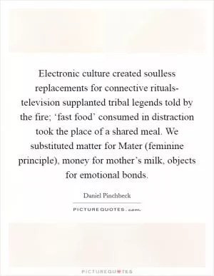 Electronic culture created soulless replacements for connective rituals- television supplanted tribal legends told by the fire; ‘fast food’ consumed in distraction took the place of a shared meal. We substituted matter for Mater (feminine principle), money for mother’s milk, objects for emotional bonds Picture Quote #1