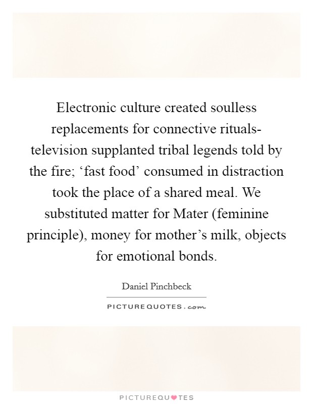Electronic culture created soulless replacements for connective rituals- television supplanted tribal legends told by the fire; ‘fast food' consumed in distraction took the place of a shared meal. We substituted matter for Mater (feminine principle), money for mother's milk, objects for emotional bonds Picture Quote #1