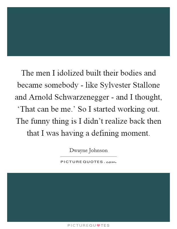 The men I idolized built their bodies and became somebody - like Sylvester Stallone and Arnold Schwarzenegger - and I thought, ‘That can be me.’ So I started working out. The funny thing is I didn’t realize back then that I was having a defining moment Picture Quote #1