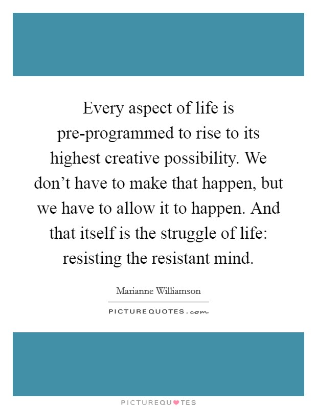 Every aspect of life is pre-programmed to rise to its highest creative possibility. We don't have to make that happen, but we have to allow it to happen. And that itself is the struggle of life: resisting the resistant mind Picture Quote #1