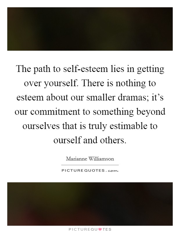 The path to self-esteem lies in getting over yourself. There is nothing to esteem about our smaller dramas; it's our commitment to something beyond ourselves that is truly estimable to ourself and others Picture Quote #1